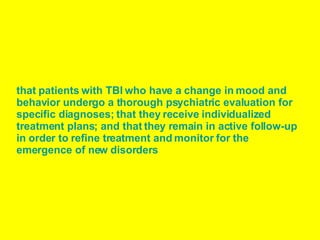 that patients with TBI who have a change in mood and behavior undergo a thorough psychiatric evaluation for specific diagnoses; that they receive individualized treatment plans; and that they remain in active follow-up in order to refine treatment and monitor for the emergence of new disorders   