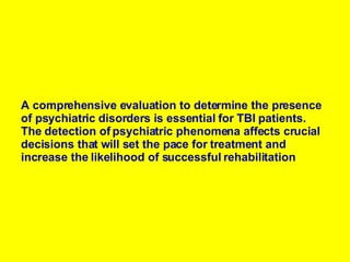 A comprehensive evaluation to determine the presence of psychiatric disorders is essential for TBI patients. The detection of psychiatric phenomena affects crucial decisions that will set the pace for treatment and increase the likelihood of successful rehabilitation   