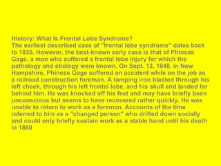 History: What Is Frontal Lobe Syndrome? The earliest described case of "frontal lobe syndrome" dates back to 1835. However, the best-known early case is that of Phineas Gage, a man who suffered a frontal lobe injury for which the pathology and etiology were known. On Sept. 13, 1848, in New Hampshire, Phineas Gage suffered an accident while on the job as a railroad construction foreman. A tamping iron blasted through his left cheek, through his left frontal lobe, and his skull and landed far behind him. He was knocked off his feet and may have briefly been unconscious but seems to have recovered rather quickly. He was unable to return to work as a foreman. Accounts of the time referred to him as a "changed person" who drifted down socially and could only briefly sustain work as a stable hand until his death in 1860  