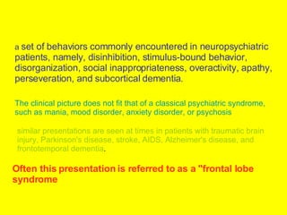 a   set of behaviors commonly encountered in neuropsychiatric patients, namely, disinhibition, stimulus-bound behavior, disorganization, social inappropriateness, overactivity, apathy, perseveration, and subcortical dementia .  The clinical picture does not fit that of a classical psychiatric syndrome, such as mania, mood disorder, anxiety disorder, or psychosis   similar presentations are seen at times in patients with traumatic brain injury, Parkinson's disease, stroke, AIDS, Alzheimer's disease, and frontotemporal dementia .  Often this presentation is referred to as a "frontal lobe syndrome   
