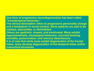One form of progressive neurodegeneration has been called "frontotemporal dementia.“ The clinical description refers to progressive personality change and a breakdown in social contact. Some patients are said to be restless, distractible, or disinhibited. Others are apathetic, slowed, and amotivated. Many exhibit hypochondriasis, stereotyped behaviors, concrete thinking, echolalia, perseveration, and memory disturbances.  It is of note that while most exhibit degeneration of the frontal lobes, many develop degeneration of the temporal lobes and/or subcortical structures 