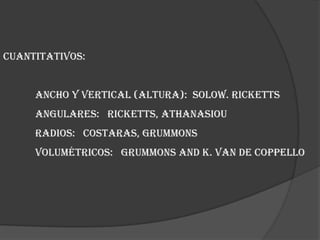 Cuantitativos:	Ancho y vertical (altura):  Solow. Ricketts	Angulares:   Ricketts, Athanasiou	Radios:   Costaras, Grummons	Volumétricos:   Grummons and K. Van de Coppello