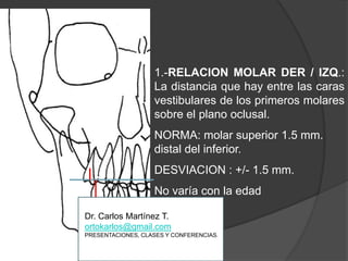 1.-RELACION MOLAR DER / IZQ.: La distancia que hay entre las caras vestibularesde los primeros molares sobre el plano oclusal.NORMA: molar superior 1.5 mm. distal del inferior.DESVIACION : +/- 1.5 mm.No varía con la edadDr. Carlos Martínez T.ortokarlos@gmail.comPRESENTACIONES, CLASES Y CONFERENCIAS.
