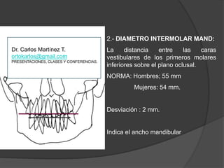 2.- DIAMETRO INTERMOLAR MAND:La distancia entre las caras vestibularesde los primeros molares inferiores sobre el plano oclusal.NORMA: Hombres; 55 mm                Mujeres: 54 mm.Desviación : 2 mm.Indica el ancho mandibularDr. Carlos Martínez T.ortokarlos@gmail.comPRESENTACIONES, CLASES Y CONFERENCIAS.