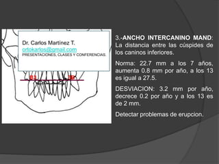 3.-ANCHO INTERCANINO MAND: La distancia entre las cúspides de los caninos inferiores.Norma: 22.7 mm a los 7 años, aumenta 0.8 mm por año, a los 13 es igual a 27.5.DESVIACION: 3.2 mm por año, decrece 0.2 por año y a los 13 es de 2 mm.Detectar problemas de erupcion.B33BDr. Carlos Martínez T.ortokarlos@gmail.comPRESENTACIONES, CLASES Y CONFERENCIAS.