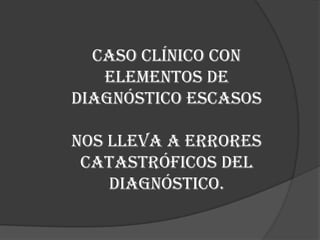 Caso Clínico con Elementos de Diagnóstico EscasosNos lleva a errores catastróficos del diagnóstico.