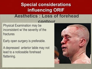 Special considerations
influencing ORIF
Aesthetics : Loss of forehead
contour

Physical Examination may be
inconsistent w/ the severity of the
fractures

Early open surgery is preferable.
A depressed anterior table may not
lead to a noticeable forehead
flattening.

 