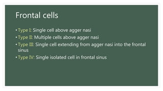 Frontal cells
• Type I: Single cell above agger nasi
• Type II: Multiple cells above agger nasi
• Type III: Single cell extending from agger nasi into the frontal
sinus
• Type IV: Single isolated cell in frontal sinus
 