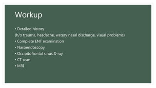 Workup
• Detailed history
(h/o trauma, headache, watery nasal discharge, visual problems)
• Complete ENT examination
• Nasoendoscopy
• Occipitofrontal sinus X-ray
• CT scan
• MRI
 