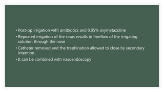 • Post-op irrigation with antibiotics and 0.05% oxymetazoline
• Repeated irrigation of the sinus results in freeflow of the irrigating
solution through the nose
• Catheter removed and the trephination allowed to close by secondary
intention.
• It can be combined with nasoendoscopy
 