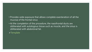 • Provides wide exposure that allows complete exenteration of all the
mucosa of the frontal sinus
• At the completion of the procedure, the nasofrontal ducts are
obliterated with autologous tissue such as muscle, and the sinus is
obliterated with abdominal fat.
Template
 