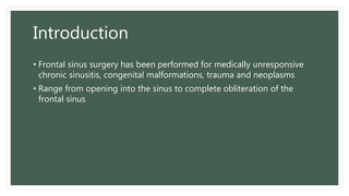 Introduction
• Frontal sinus surgery has been performed for medically unresponsive
chronic sinusitis, congenital malformations, trauma and neoplasms
• Range from opening into the sinus to complete obliteration of the
frontal sinus
 