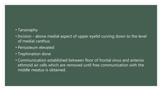 • Tarsoraphy
• Incision - above medial aspect of upper eyelid curving down to the level
of medial canthus.
• Periosteum elevated
• Trephination done
• Communication established between floor of frontal sinus and anterior
ethmoid air cells which are removed until free communication with the
middle meatus is obtained.
 