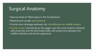 Surgical Anatomy
• Mucosa lined air filled space in the frontal bone
• Bilateral and usually asymmetrical
• Frontal sinus drainage pathway into infundibulum or middle meatus
• Frontal recess is bordered by the Agger nasi (the most anterior ethmoid
cell) anteriorly and the ethmoidal bulla cells posteriorly between the
middle turbinate and lamina papyracea
 