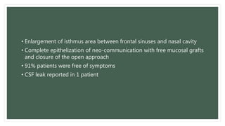 • Enlargement of isthmus area between frontal sinuses and nasal cavity
• Complete epithelization of neo-communication with free mucosal grafts
and closure of the open approach
• 91% patients were free of symptoms
• CSF leak reported in 1 patient
 