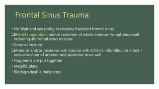 Frontal Sinus Trauma
• No Wait and see policy in severely fractured frontal sinus
Riedel’s operation: radical resection of whole anterior frontal sinus wall
including all frontal sinus mucosa
• Coronal incision
Anterior and/or posterior wall trauma with Killian’s infundibulum intact –
reconstruction of anterior and posterior sinus wall
• Fragments are put together
• Metallic plate
• Biodegradeable miniplates
 