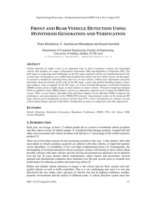 Signal & Image Processing : An International Journal (SIPIJ) Vol.4, No.4, August 2013
DOI : 10.5121/sipij.2013.4403 31
FRONT AND REAR VEHICLE DETECTION USING
HYPOTHESIS GENERATION AND VERIFICATION
Nima Khairdoost, S. Amirhassan Monadjemi and Kamal Jamshidi
Department of Computer Engineering, Faculty of Engineering,
University of Isfahan, Isfahan, 81746, Iran
{n.kheirdoost, monadjemi, jamshidi}@eng.ui.ac.ir
ABSTRACT
Vehicle detection in traffic scenes is an important issue in driver assistance systems and self-guided
vehicles that includes two stages of Hypothesis Generation (HG) and Hypothesis Verification (HV). The
both stages are important and challenging. In the first stage, potential vehicles are hypothesized and in the
second stage, all hypotheses are verified and classified into vehicle and non-vehicle classes. In this paper,
we present a method for detecting front and rear on-road vehicles without lane information and prior
knowledge about the position of the road. In the HG stage, a three-step method including shadow, texture
and symmetry clues is applied. In the HV stage, we extract Pyramid Histograms of Oriented Gradients
(PHOG) features from a traffic image as basic features to detect vehicles. Principle Component Analysis
(PCA) is applied to these PHOG feature vectors as a dimension reduction tool to obtain the PHOG-PCA
vectors. Then, we use Genetic Algorithm (GA) and linear Support Vector Machine (SVM) to improve the
performance and generalization of the PHOG-PCA features. Experimental results of the proposed HV
stage showed good classification accuracy of more than 97% correct classification on realistic on-road
vehicle dataset images and also it has better classification accuracy in comparison with other approaches.
KEYWORDS
Vehicle Detection, Hypothesis Generation, Hypothesis Verification, PHOG, PCA, GA, Linear SVM,
Feature Weighting
1. INTRODUCTION
Each year, on average, at least 1.2 million people die as a result of worldwide vehicle accidents
and they injure at least 10 million people. It is predicted that damage property, hospital bill and
other costs associated with vehicle accidents will add up to 1-3 percentage of the world's domestic
product [1].
There are at least three reasons for the increasing research in this area: 1) the statistics show that
most deaths in vehicle accidents caused by car collision with other vehicles, 2) improved machine
vision algorithms, 3) availability of low cost high computational power [1]. Consequently, the
development of on-board automotive driver assistance systems with aiming to alert a driver about
possible collision with other vehicles and also driving environment has attracted a lot of attention
over the last 20 years among vehicle manufactures, safety experts and universities. Several
national and international companies have launched over the past several years to research new
technologies for reducing accidents and improving safety [2].
Robust and reliable vehicle detection in images is the critical step for these systems and self-
guided vehicles as well as traffic controllers. This is a very challenging task since it is not only
affected by the size, shape, color, and pose of vehicles, but also by lighting conditions, weather,
dynamic environments and the surface of different roads. A vehicle detection system must also
 