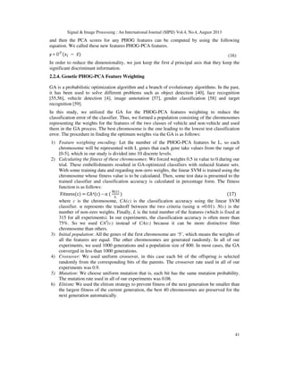 Signal & Image Processing : An International Journal (SIPIJ) Vol.4, No.4, August 2013
41
and then the PCA scores for any PHOG features can be computed by using the following
equation. We called these new features PHOG-PCA features.
y = ்ܷ
ሺ‫ݔ‬௜ − ‫̅ݔ‬ሻ (16)
In order to reduce the dimensionality, we just keep the first d principal axis that they keep the
significant discriminant information.
2.2.4. Genetic PHOG-PCA Feature Weighting
GA is a probabilistic optimization algorithm and a branch of evolutionary algorithms. In the past,
it has been used to solve different problems such as object detection [40], face recognition
[55,56], vehicle detection [4], image annotation [57], gender classification [58] and target
recognition [59].
In this study, we utilized the GA for the PHOG-PCA features weighting to reduce the
classification error of the classifier. Thus, we formed a population consisting of the chromosomes
representing the weights for the features of the two classes of vehicle and non-vehicle and used
them in the GA process. The best chromosome is the one leading to the lowest test classification
error. The procedure in finding the optimum weights via the GA is as follows:
1) Feature weighting encoding: Let the number of the PHOG-PCA features be L, so each
chromosome will be represented with L genes that each gene take values from the range of
[0-5], which in our study is divided into 10 discrete levels.
2) Calculating the fitness of these chromosomes: We forced weights 0.5 in value to 0 during our
trial. These embellishments resulted in GA-optimized classifiers with reduced feature sets.
With some training data and regarding non-zero weights, the linear SVM is trained using the
chromosome whose fitness value is to be calculated. Then, some test data is presented to the
trained classifier and classification accuracy is calculated in percentage form. The fitness
function is as follows:
Fitnessሺcሻ = CA4ሺcሻ – α ሺ
୒ሺୡሻ
୐
ሻ ሺ17ሻ
where c is the chromosome, CA(c) is the classification accuracy using the linear SVM
classifier. α represents the tradeoff between the two criteria (using α =0.01). N(c) is the
number of non-zero weights. Finally, L is the total number of the features (which is fixed at
315 for all experiments). In our experiments, the classification accuracy is often more than
75%. So we used CA4
(c) instead of CA(c) because it can be more distinctive fitter
chromosome than others.
3) Initial population: All the genes of the first chromosome are ‘5’, which means the weights of
all the features are equal. The other chromosomes are generated randomly. In all of our
experiments, we used 1000 generations and a population size of 800. In most cases, the GA
converged in less than 1000 generations.
4) Crossover: We used uniform crossover, in this case each bit of the offspring is selected
randomly from the corresponding bits of the parents. The crossover rate used in all of our
experiments was 0.9.
5) Mutation: We choose uniform mutation that is, each bit has the same mutation probability.
The mutation rate used in all of our experiments was 0.08.
6) Elitism: We used the elitism strategy to prevent fitness of the next generation be smaller than
the largest fitness of the current generation, the best 40 chromosomes are preserved for the
next generation automatically.
 