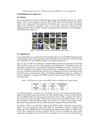 Signal & Image Processing : An International Journal (SIPIJ) Vol.4, No.4, August 2013
42
3. EXPERIMENTAL RESULTS
3.1. Dataset
The vehicle dataset used contains 1646 non-vehicle images and 1648 front and rear view vehicle
images. Some of these images are from the MIT vehicle dataset and the Caltech-101 dataset,
while the rest images have been gathered with different types, poses and colors (although all
images were converted to grayscale). Some of the images contain the vehicle and other
background objects. We converted all images to jpg format and normalized size of each image to
128×128 pixels (see Figure 7).
Figure 7. Some vehicle and non-vehicle training sample images
3.2. Experiments
In our experiments, we used the linear SVM classifier and the extracted PHOG features from all
collected images with 3 levels of pyramids and 40 orientation bins in the range of [0, 360] in each
level. Therefore, the 3 level PHOG descriptor of an image is an 840-vector.
Also, we used a 7-fold cross-validation to estimate both the accuracy and generality of the linear
SVM classifier. In this case, all of the examples are partitioned into 7 subsamples and the 7th
subsample is retained as Test data while the remaining 6 subsamples are used as Training Data.
The cross-validation is then repeated 7 times with all of the 7 subsamples used exactly once as the
test data. It should be mentioned that with the aim of comparing the results of the different steps
of the HV stage, we used the same folds in all following experiments for the cross validation. In
the first experiment, we applied the PHOG descriptors and the linear SVM classifier. Table 1
shows the result.
Table 1. the classification results with the PHOG features extracted from the dataset images
Number
of
Features
True
Positive
(%)
True
Negative
(%)
Classification
Accuracy
(%)
840 96.06 92.59 94.32
In second experiment, to improve the classification accuracy, the Gaussian low-pass filter is
applied on the dataset images and then the size of the obtained images is reduced to 64×64 pixels.
Next, the PHOG features are extracted again from these images. Table 2 compares the results of
the classification using the linear SVM classifier and the extracted PHOG features from the
dataset images as well as the filtered images. In this table, K, L, X and S are the number of bins,
the number of pyramid levels, the size of the filter and the standard deviation respectively.
According to Table 2, we find that employing the PHOG features extracted from the dataset
images and also the filtered images will climb the classification accuracy compared with
employing only the PHOG features extracted from the original dataset images. As another result
of this table, exploiting the features extracted with the 3 levels of pyramids has always better
performance compared with using the 2 levels of pyramids. It is also observed while using the 3
 