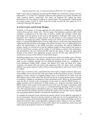 Signal & Image Processing : An International Journal (SIPIJ) Vol.4, No.4, August 2013
47
Table 9 shows that by employing the proposed HV method, the classification accuracy has been
enhanced by 1.7, 1.0 and 2.0 % compared to Heuristic MV approach over normal, Penumbra and
white saturation datasets respectively. This shows the proposed HV method has better
performance over noisy images in addition to normal images. The proposed HV method gained
an average accuracy of 93.0 %, which means the average accuracy has been grown by 1.6 %
compared to Heuristic MV approach.
4. CONCLUSION AND FUTURE WORKS
Generally, in this paper, a two-stage approach has been proposed to robustly detect preceding
vehicles (front and rear vehicle view). The first stage is the hypothesis generation (HG) which
contained a combination of the three clues of shadow, entropy and symmetry without prior
knowledge about the position of the road. In the hypothesis verification (HV) stage, all the
hypotheses were verified by a strong classifier. For this purpose, we have proposed a four-step
method for classifying the vehicle candidate images into vehicle and non-vehicle classes. To
begin, we extracted the PHOG features from an image dataset as well as the image obtained from
employing the Gaussian filter on the image as the primitive features. Next, we applied the PCA to
reduce the dimensionality of the PHOG descriptors and produce the reduced PHOG-PCA
features. Finally, we used the GA to find the optimum weights for these features with respect to
both the classification accuracy and the number of used features to improve their performance
and generalization. Our tests showed the HG stage has the ability to detect the approximate
location of the vehicles with appropriate accuracy and also the HV stage achieved 97.76 %
classification accuracy on the realistic on-road vehicle images.
Combining multiple cues can be useful for developing more robust and reliable systems. We have
also used the combination of the shadow, entropy and symmetry cues in the HG stage in this
study. In past, combining multiple cues has produced promising results (e.g., combination of
Local Orientation Coding (LOC), entropy, and shadow [27], color and shape [61], shape,
symmetry, and shadow [62] and motion with appearance [63]). For future work, combining
different cues can be explored to achieve effective fusion algorithm as well as cues which are fast
to compute.
In HV stage, in previous works, concentration has been usually on feature extraction while many
of the features are not relevant and it has great impact on the classification accuracy. Therefore,
applying a feature selection or weighting strategy seems to be beneficial. For future work, the
other features such as Gabor, Haar-Like, Wavelet can also be extracted and then feature selection
or weighting is applied on concatenation of their normalized vectors. Moreover, the proposed HV
stage can also be exerted on the concatenation. In this study, we used the PHOG features as a
spatial descriptor and by beneficiary of Gabor features as a frequency descriptor besides the
PHOG features, better results can be achieved since in this case, the image is described in both
spatial and frequency domain. As a result, we can benefit from the advantage of both. In another
case, after extracting features with different types (e.g. Gabor, PHOG), the features of each type
can be classified by separated classifiers and then the outputs of the classifiers can be integrated
(by investigating different methods) and finally the classification is done.
To complete the proposed system, detecting the passing vehicles can be added by acquisition of
moving information. Moreover, detecting vehicles in night time can also be appended [64]. For
this purpose, to begin, by determining the light condition of above region of the image, the day or
night can be realized. Then, certain algorithm is employed to detect vehicles in each case. Finally,
we also pointed out adding detection of other traffic objects such as pedestrians, motor cycles and
traffic signs to the proposed system for its completeness.
 