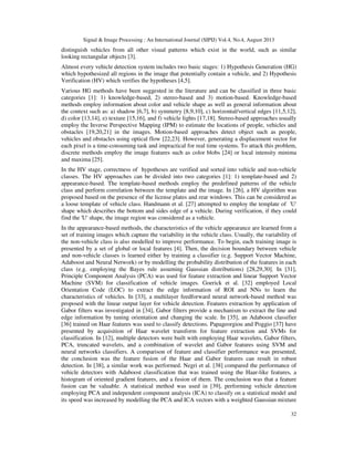 Signal & Image Processing : An International Journal (SIPIJ) Vol.4, No.4, August 2013
32
distinguish vehicles from all other visual patterns which exist in the world, such as similar
looking rectangular objects [3].
Almost every vehicle detection system includes two basic stages: 1) Hypothesis Generation (HG)
which hypothesized all regions in the image that potentially contain a vehicle, and 2) Hypothesis
Verification (HV) which verifies the hypotheses [4,5].
Various HG methods have been suggested in the literature and can be classified in three basic
categories [1]: 1) knowledge-based, 2) stereo-based and 3) motion-based. Knowledge-based
methods employ information about color and vehicle shape as well as general information about
the context such as: a) shadow [6,7], b) symmetry [8,9,10], c) horizontal/vertical edges [11,5,12],
d) color [13,14], e) texture [15,16], and f) vehicle lights [17,18]. Stereo-based approaches usually
employ the Inverse Perspective Mapping (IPM) to estimate the locations of people, vehicles and
obstacles [19,20,21] in the images. Motion-based approaches detect object such as people,
vehicles and obstacles using optical flow [22,23]. However, generating a displacement vector for
each pixel is a time-consuming task and impractical for real time systems. To attack this problem,
discrete methods employ the image features such as color blobs [24] or local intensity minima
and maxima [25].
In the HV stage, correctness of hypotheses are verified and sorted into vehicle and non-vehicle
classes. The HV approaches can be divided into two categories [1]: 1) template-based and 2)
appearance-based. The template-based methods employ the predefined patterns of the vehicle
class and perform correlation between the template and the image. In [26], a HV algorithm was
proposed based on the presence of the license plates and rear windows. This can be considered as
a loose template of vehicle class. Handmann et al. [27] attempted to employ the template of 'U'
shape which describes the bottom and sides edge of a vehicle. During verification, if they could
find the 'U' shape, the image region was considered as a vehicle.
In the appearance-based methods, the characteristics of the vehicle appearance are learned from a
set of training images which capture the variability in the vehicle class. Usually, the variability of
the non-vehicle class is also modelled to improve performance. To begin, each training image is
presented by a set of global or local features [4]. Then, the decision boundary between vehicle
and non-vehicle classes is learned either by training a classifier (e.g. Support Vector Machine,
Adaboost and Neural Network) or by modelling the probability distribution of the features in each
class (e.g. employing the Bayes rule assuming Gaussian distributions) [28,29,30]. In [31],
Principle Component Analysis (PCA) was used for feature extraction and linear Support Vector
Machine (SVM) for classification of vehicle images. Goerick et al. [32] employed Local
Orientation Code (LOC) to extract the edge information of ROI and NNs to learn the
characteristics of vehicles. In [33], a multilayer feedforward neural network-based method was
proposed with the linear output layer for vehicle detection. Features extraction by application of
Gabor filters was investigated in [34], Gabor filters provide a mechanism to extract the line and
edge information by tuning orientation and changing the scale. In [35], an Adaboost classifier
[36] trained on Haar features was used to classify detections. Papageorgiou and Poggio [37] have
presented by acquisition of Haar wavelet transform for feature extraction and SVMs for
classification. In [12], multiple detectors were built with employing Haar wavelets, Gabor filters,
PCA, truncated wavelets, and a combination of wavelet and Gabor features using SVM and
neural networks classifiers. A comparison of feature and classifier performance was presented,
the conclusion was the feature fusion of the Haar and Gabor features can result in robust
detection. In [38], a similar work was performed. Negri et al. [38] compared the performance of
vehicle detectors with Adaboost classification that was trained using the Haar-like features, a
histogram of oriented gradient features, and a fusion of them. The conclusion was that a feature
fusion can be valuable. A statistical method was used in [39], performing vehicle detection
employing PCA and independent component analysis (ICA) to classify on a statistical model and
its speed was increased by modelling the PCA and ICA vectors with a weighted Gaussian mixture
 