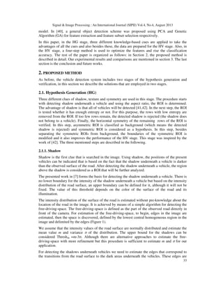 Signal & Image Processing : An International Journal (SIPIJ) Vol.4, No.4, August 2013
33
model. In [40], a general object detection scheme was proposed using PCA and Genetic
Algorithm (GA) for feature extraction and feature subset selection respectively.
In this paper, in the HG stage, three different knowledge-based cues are applied to take the
advantages of all the cues and also besides these, the data are prepared for the HV stage. Also, in
the HV stage, a four-step method is used to optimize the features and rise the classification
accuracy. The rest of the paper is organized as follows: in Section 2, the proposed method is
described in detail. Our experimental results and comparisons are mentioned in section 3. The last
section is the conclusion and future works.
2. PROPOSED METHOD
As before, the vehicle detection system includes two stages of the hypothesis generation and
verification, in this section we describe the solutions that are employed in two stages.
2.1. Hypothesis Generation (HG)
Three different clues of shadow, texture and symmetry are used in this stage. The procedure starts
with detecting shadow underneath a vehicle and using the aspect ratio, the ROI is determined.
The advantage of shadow is that all of vehicles will be detected [41,42]. In the next step, the ROI
is tested whether it has enough entropy or not. For this purpose, the rows with low entropy are
removed from the ROI. If too few rows remain, the detected shadow is rejected (the shadow does
not belong to a vehicle). Finally, the horizontal symmetry of the remaining rows of the ROI is
verified. In this step, asymmetric ROI is classified as background (which means the detected
shadow is rejected) and symmetric ROI is considered as a hypothesis. In this step, besides
separating the symmetric ROIs from background, the boundaries of the symmetric ROI is
modified and it also improves the performance of the HV stage. This stage was inspired by the
work of [42]. The three mentioned steps are described in the following.
2.1.1. Shadow
Shadow is the first clue that is searched in the image. Using shadow, the positions of the present
vehicles can be indicated that is based on the fact that the shadow underneath a vehicle is darker
than the observed surface of the road. After detecting the shadow underneath a vehicle, the region
above the shadow is considered as a ROI that will be further analyzed.
The presented work in [7] forms the basis for detecting the shadow underneath a vehicle. There is
no lower boundary for the intensity of the shadow underneath a vehicle but based on the intensity
distribution of the road surface, an upper boundary can be defined for it, although it will not be
fixed. The value of this threshold depends on the color of the surface of the road and its
illumination.
The intensity distribution of the surface of the road is estimated without pre-knowledge about the
location of the road in the image. It is achieved by means of a simple algorithm for detecting the
free-driving-space. The free-driving-space is defined as the part of the observed road directly in
front of the camera. For estimation of the free-driving-space, to begin, edges in the image are
estimated, then the space is discovered, defined by the lowest central homogeneous region in the
image and delimited by the edges (Figure 1).
We assume that the intensity values of the road surface are normally distributed and estimate the
mean value m and variance σ of the distribution. The upper bound for the shadows can be
considered Threshsh =m-3σ. Although there are alternative approaches to estimate the free-
driving-space with more refinement but this procedure is sufficient to estimate m and σ for our
application.
For detecting the shadows underneath vehicles we need to estimate the edges that correspond to
the transitions from the road surface to the dark areas underneath the vehicles. These edges are
 