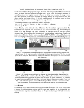 Signal & Image Processing : An International Journal (SIPIJ) Vol.4, No.4, August 2013
34
usually horizontal. For this purpose, to begin, the points of the image are found that their intensity
values are lower than the threshold (the dark areas). Next, within the image is searched for
vertical transitions from brighter intensity values to the darker ones (scanning the image bottom-
up). This operation can be done efficiently by simply shifting the image vertically and then
subtracting the two images (Figure 2). By this implementation, the obtained image has fewer
horizontal edges than in the case of using a normal edge detector.
The equation which gives the thresholded image is as follows.


 ≥−+∧≤= Thresh),(I)1,(IThreshv)I(u,:1
else:0
),( vsh vuvuvuD (1)
where Threshv is the intensity-value difference for the vertical edge estimation. The
horizontal line segments are discovered in two successive lines. By thresholding the
length of a line segment, the lines belonging to potential vehicles can be roughly
separated and the remaining line segments are considered the background. Finally, the
region above detected shadow is considered as a ROI. The ROI is estimated by the aspect
ratio and slightly wider regions are used for the further analysis of each ROI (Figure 2.c).
(a) (b) (c) (d)
Figure 1. Estimation procedure for the intensity distribution of the 'free-driving-space'.(a) the
original image. (b) the edges estimation in the image. (c) the rough estimation of the free-driving-
space. (d) the histogram of the intensity distribution of the free-driving-space. A Gaussian is fit to
this histogram.
(a) (b) (c)
Figure 2. Hypotheses generated based on shadow. (a) pixels identified as shadow based on
Threshsh. (b) the shadow points based on Threshsh and Threshv that exhibit a vertical transitions
from a brighter intensity values to the darker ones (scanning the image bottom-up). (c) scanning
the image bottom-up, a ROI is defined above horizontal detected shadow presented in Figure b. A
ROI is only further analyzed if its size indicates the possibility to contain a vehicle and in this
case slightly wider regions (green boxes) are used for the ROIs for the further analysis.
2.1.2. Texture
Local entropy based on the information theory presented by Shannon in [43] can be considered as
a measure for the information content. In [15], texture was employed on the grounds that their
vehicle detection algorithm intended to focus on the parts in the image with high information
content.
 