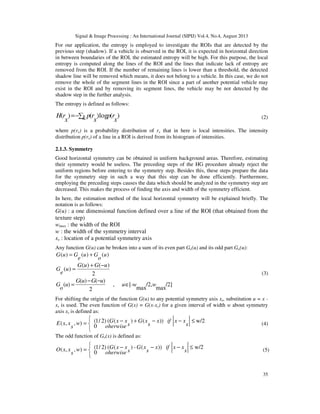 Signal & Image Processing : An International Journal (SIPIJ) Vol.4, No.4, August 2013
35
For our application, the entropy is employed to investigate the ROIs that are detected by the
previous step (shadow). If a vehicle is observed in the ROI, it is expected in horizontal direction
in between boundaries of the ROI, the estimated entropy will be high. For this purpose, the local
entropy is computed along the lines of the ROI and the lines that indicate lack of entropy are
removed from the ROI. If the number of remaining lines is lower than a threshold, the detected
shadow line will be removed which means, it does not belong to a vehicle. In this case, we do not
remove the whole of the segment lines in the ROI since a part of another potential vehicle may
exist in the ROI and by removing its segment lines, the vehicle may be not detected by the
shadow step in the further analysis.
The entropy is defined as follows:
)(log)()(
x
rpk x
rp
x
rH ∑−= (2)
where p(rx) is a probability distribution of rx that in here is local intensities. The intensity
distribution p(rx) of a line in a ROI is derived from its histogram of intensities.
2.1.3. Symmetry
Good horizontal symmetry can be obtained in uniform background areas. Therefore, estimating
their symmetry would be useless. The preceding steps of the HG procedure already reject the
uniform regions before entering to the symmetry step. Besides this, these steps prepare the data
for the symmetry step in such a way that this step can be done efficiently. Furthermore,
employing the preceding steps causes the data which should be analyzed in the symmetry step are
decreased. This makes the process of finding the axis and width of the symmetry efficient.
In here, the estimation method of the local horizontal symmetry will be explained briefly. The
notation is as follows:
G(u) : a one dimensional function defined over a line of the ROI (that obtained from the
texture step)
wmax : the width of the ROI
w : the width of the symmetry interval
xs : location of a potential symmetry axis
Any function G(u) can be broken into a sum of its even part Ge(u) and its odd part Go(u):
)()()( u
o
Gu
e
GuG +=
2
)()(
)(
uGuG
u
e
G
−+
=
/2]
max
/2,
max
[-,
2
)()(
)( wwu
uGuG
u
o
G ∈
−−
=
(3)
For shifting the origin of the function G(u) to any potential symmetry axis xs, substitution u = x -
xs is used. The even function of G(x) = G(x-xs) for a given interval of width w about symmetry
axis xs is defined as:


 ≤−−+−= w/2))()(()2/1(
0
),,( s
xxifx
s
xG
s
xxG
oherwise
w
s
xxE (4)
The odd function of Go(x) is defined as:


 ≤−−−= w/2))(-)(()2/1(
0
),,( s
xxifx
s
xG
s
xxG
oherwise
w
s
xxO (5)
 
