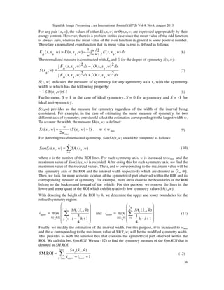 Signal & Image Processing : An International Journal (SIPIJ) Vol.4, No.4, August 2013
36
For any pair {xs,w}, the values of either E(x,xs,w) or O(x,xs,w) are expressed appropriately by their
energy content. However, there is a problem in this case since the mean value of the odd function
is always zero, whereas the mean value of the even function in general is some positive number.
Therefore a normalized even function that its mean value is zero is defined as follows:
dxw
w
w
s
xxE
w
w
s
xxEw
s
xx
n
E ∫−
−= 2/
2/
),,(
1
),,(),,( (6)
The normalized measure is constructed with En and O for the degree of symmetry S(xs,w):
∫ ∫+
∫ ∫−
=
dxw
s
xxOdxw
s
xx
n
E
dxw
s
xxOdxw
s
xx
n
E
w
s
xS
2),,(2),,(
2),,(2),,(
),( (7)
S(xs,w) indicates the measure of symmetry for any symmetry axis xs with the symmetry
width w which has the following property:
1),(1 ≤≤− wxS s (8)
Furthermore, S = 1 in the case of ideal symmetry, S = 0 for asymmetry and S = -1 for
ideal anti-symmetry.
S(xs,w) provides us the measure for symmetry regardless of the width of the interval being
considered. For example, in the case of estimating the same measure of symmetry for two
different axis of symmetry, one should select the estimation corresponding to the largest width w.
To account the width, the measure SA(xs,w) is defined:
max
max
ww,)1),((
2
),( <+= wxS
w
w
wxSA ss (9)
For detecting two dimensional symmetry, SumSA(xs,w) should be computed as follows:
(10)
where n is the number of the ROI lines. For each symmetry axis, w is increased to wmax and the
maximum value of SumSA(xs,w) is recorded. After doing this for each symmetry axis, we find the
maximum value of the recorded values. The xs and w corresponding to the maximum value will be
the symmetry axis of the ROI and the interval width respectively which are denoted as {‫ݔ‬෡ s, ‫ݓ‬ෝ}.
Then, we look for more accurate location of the symmetrical part observed within the ROI and its
corresponding measure of symmetry. For example, more areas close to the boundaries of the ROI
belong to the background instead of the vehicle. For this purpose, we remove the lines in the
lower and upper quart of the ROI which exhibit relatively low symmetry values SA(xs,w).
With denoting the height of the ROI by h, we determine the upper and lower boundaries for the
refined symmetry region:












+−
= ∑
=
∈
i
hj
sj
hhi
upper
hi
wxSA
i
4
3],
4
3
[
1
4
3
)ˆ,ˆ(
max and












+−
= ∑=∈
h
ij
sj
hi
lower
ih
wxSA
i
4
1
]
4
1
,1[
1
4
1
)ˆ,ˆ(
max (11)
Finally, we modify the estimation of the interval width. For this purpose, ‫ݓ‬ෝ is increased to wmax
and the w corresponding to the maximum value of SA(‫ݔ‬ොs,w) will be the modified symmetry width.
This provides us with the smallest box that contains the symmetrical part observed within the
ROI. We call this box Sym.ROI. We use (12) to find the symmetry measure of the Sym.ROI that is
denoted as SM.ROI.
∑= +−
=
upper
lower
i
ij lowerupper
sj
ii
wxSA
1
)ˆ,ˆ(
SM.ROI (12)
∑=
=
n
l
sls wxSAwxSumSA
1
),(),(
 