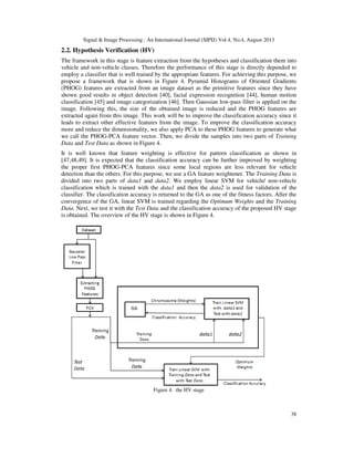 Signal & Image Processing : An International Journal (SIPIJ) Vol.4, No.4, August 2013
38
2.2. Hypothesis Verification (HV)
The framework in this stage is feature extraction from the hypotheses and classification them into
vehicle and non-vehicle classes. Therefore the performance of this stage is directly depended to
employ a classifier that is well trained by the appropriate features. For achieving this purpose, we
propose a framework that is shown in Figure 4. Pyramid Histograms of Oriented Gradients
(PHOG) features are extracted from an image dataset as the primitive features since they have
shown good results in object detection [40], facial expression recognition [44], human motion
classification [45] and image categorization [46]. Then Gaussian low-pass filter is applied on the
image. Following this, the size of the obtained image is reduced and the PHOG features are
extracted again from this image. This work will be to improve the classification accuracy since it
leads to extract other effective features from the image. To improve the classification accuracy
more and reduce the dimensionality, we also apply PCA to these PHOG features to generate what
we call the PHOG-PCA feature vector. Then, we divide the samples into two parts of Training
Data and Test Data as shown in Figure 4.
It is well known that feature weighting is effective for pattern classification as shown in
[47,48,49]. It is expected that the classification accuracy can be further improved by weighting
the proper first PHOG-PCA features since some local regions are less relevant for vehicle
detection than the others. For this purpose, we use a GA feature weightener. The Training Data is
divided into two parts of data1 and data2. We employ linear SVM for vehicle/ non-vehicle
classification which is trained with the data1 and then the data2 is used for validation of the
classifier. The classification accuracy is returned to the GA as one of the fitness factors. After the
convergence of the GA, linear SVM is trained regarding the Optimum Weights and the Training
Data. Next, we test it with the Test Data and the classification accuracy of the proposed HV stage
is obtained. The overview of the HV stage is shown in Figure 4.
Figure 4. the HV stage
 