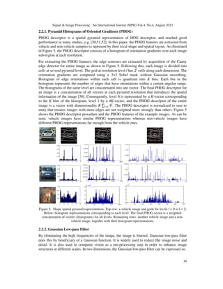Signal & Image Processing : An International Journal (SIPIJ) Vol.4, No.4, August 2013
39
2.2.1. Pyramid Histograms of Oriented Gradients (PHOG)
PHOG descriptor is a spatial pyramid representation of HOG descriptor, and reached good
performance in many studies, e.g. [50,51,52]. In this paper, the PHOG features are extracted from
vehicle and non-vehicle samples to represent by their local shape and spatial layout. As illustrated
in Figure 5, the PHOG descriptor consists of a histogram of orientation gradients over each image
sub-region at each resolution.
For extracting the PHOG features, the edge contours are extracted by acquisition of the Canny
edge detector for entire image as shown in Figure 5. Following this, each image is divided into
cells at several pyramid level. The grid at resolution level l has 2௟
cells along each dimension. The
orientation gradients are computed using a 3×3 Sobel mask without Gaussian smoothing.
Histogram of edge orientations within each cell is quantized into K bins. Each bin in the
histogram represents the number of edges that have orientations within a certain angular range.
The histograms of the same level are concatenated into one vector. The final PHOG descriptor for
an image is a concatenation of all vectors at each pyramid resolution that introduces the spatial
information of the image [50]. Consequently, level 0 is represented by a K-vector corresponding
to the K bins of the histogram, level 1 by a 4K-vector, and the PHOG descriptor of the entire
image is a vector with dimensionality K ∑ 4௟
௟∈௅ . The PHOG descriptor is normalized to sum to
unity that ensures images with more edges are not weighted more strongly than others. Figure 5
shows the PHOG descriptor procedure and the PHOG features of the example images. As can be
seen, vehicle images have similar PHOG representations whereas non-vehicle images have
different PHOG representations far enough from the vehicle ones.
z
Figure 5. Shape spatial pyramid representation. Top row: a vehicle image and grids for levels l = 0 to l = 2;
Below: histogram representations corresponding to each level. The final PHOG vector is a weighted
concatenation of vectors (histograms) for all levels. Remaining rows: another vehicle image and a non-
vehicle image, together with their histogram representations.
2.2.2. Gaussian Low-pass Filter
By eliminating the high frequencies of the image, the image is blurred. Gaussian low-pass filter
does this by beneficiary of a Gaussian function. It is widely used to reduce the image noise and
detail. It is also used in computer vision as a pre-processing step in order to enhance image
structures at different scales. In two dimensions, the Gaussian low-pass filter can be expressed as:
 