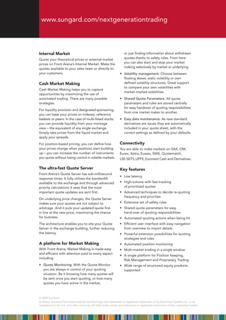 www.sungard.com/nextgenerationtrading



Internal Market                                                         or just finding information about withdrawn
Quote your theoretical prices or external market                        quotes thanks to safety rules. From here
prices	on	Front	Arena’s	Internal	Market.	Make	the	                      you can also start and stop your market
quotes available to your sales team or directly to                      making selectively by market or underlying.
your customers.                                                     •	 	 olatility management: Choose between
                                                                       V
                                                                       floating skews, static volatility or own
Cash Market Making                                                     defined volatility structures. Great support
                                                                       to compare your own volatilities with
Cash Market Making helps you to capture
                                                                       market implied volatilities.
opportunities by maximizing the use of
automated trading. There are many possible                          •	 Shared Quote Parameters: All quote
strategies.                                                            parameters and rules are stored centrally
                                                                       for easy handover of quoting responsibilities
For liquidity provision and designated sponsoring,
                                                                       from one market maker to another.
you can base your prices on indexes, reference
baskets	or	peers.	In	the	case	of	multi-listed	stocks                •	 Easy data maintenance: As new standard
you can provide liquidity from your montage                            derivatives are issues they are automatically
view –	the	equivalent	of	any	single	exchange.	                         included in your quote sheet, with the
Simply take prices from the liquid market and                          correct settings as defined by your defaults.
apply your spreads.
For position-based pricing, you can define how                      Connectivity
your prices change when positions start building                    You are able to make markets on SAX, OM,
up	–	you	can	increase	the	number	of	instruments	                    Eurex, Xetra, Euwax, SWX, Quotematch,
you quote without losing control in volatile markets.               LSE-SETS, LIFFE, Euronext Cash and Derivatives.

The ultra-fast Quote Server                                         Key features
Front Arena’s Quote Server has sub-millisecond
                                                                    •	 Low	latency
response	times.	It	fully	utilizes	the	bandwidth	
available to the exchange and through advanced                      •	 	 igh-volume	with	fast-tracking	
                                                                       H
priority calculations it sees that the most                            of prioritized quotes
important quote updates are sent first.                             •	 	 dvanced	techniques	to	decide	re-quoting	
                                                                       A
                                                                       frequency and priorities
On underlying price changes, the Quote Server
makes sure your quotes are not subject to                           •	 Extensive	set	of	safety	rules
arbitrage. And it puts your updated quote first                     •	 	 hared	quote	parameters	for	easy	
                                                                       S
in line at the new price, maximizing the chance                        hand-over of quoting responsibilities
for business.                                                       •	 Automated	quoting	actions	when	being	hit
The architecture enables you to site your Quote                     •	 	 fficient	user	interface	with	easy	navigation	
                                                                       E
Server in the exchange building, further reducing                      from overview to import details
the latency.                                                        •	 	 owerful	extension	possibilities	for	quoting	
                                                                       P
                                                                       strategies and rules
A platform for Market Making                                        •	 Automated	position	monitoring
With Front Arena, Market Making is made easy                        •	 Multi-market	trading	in	a	single	window
and efficient with attention paid to every aspect
                                                                    •	 	 	single	platform	for	Position	Keeping,	
                                                                       A
including:
                                                                       Risk Management and Proprietary Trading
•	 	 uote Monitoring: With the Quote Monitor
   Q                                                                •	 	 ide	range	of	structured	equity	products	
                                                                       W
   you are always in control of your quoting                           supported
   situation. Be it knowing how many quotes will
   be sent once you start quoting, or how many
   quotes you have active in the market,



© 2009 SunGard
SunGard,	SunGard	Front	Arena	and	the	SunGard	logo	are	trademarks	or	registered	trademarks	of	SunGard	Data	Systems	Inc.	or	its	
subsidiaries in the U.S. and other countries. All other trade names are trademarks or registered trademarks of their respective holders.
 