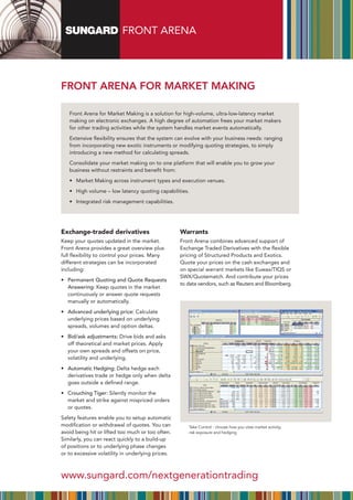 FRONT ARENA




Front ArenA For MArket MAking

   Front Arena for Market Making is a solution for high-volume, ultra-low-latency market
   making on electronic exchanges. A high degree of automation frees your market makers
   for other trading activities while the system handles market events automatically.
   Extensive flexibility ensures that the system can evolve with your business needs: ranging
   from incorporating new exotic instruments or modifying quoting strategies, to simply
   introducing a new method for calculating spreads.
   Consolidate your market making on to one platform that will enable you to grow your
   business without restraints and benefit from:
   •	 Market	Making	across	instrument	types	and	execution	venues.	
   •	 High	volume	–	low	latency	quoting	capabilities.
   •	 Integrated	risk	management	capabilities.




Exchange-traded derivatives                        Warrants
Keep your quotes updated in the market.            Front Arena combines advanced support of
Front Arena provides a great overview plus         Exchange Traded Derivatives with the flexible
full flexibility to control your prices. Many      pricing of Structured Products and Exotics.
different strategies can be incorporated           Quote your prices on the cash exchanges and
including:                                         on	special	warrant	markets	like	Euwax/TIQS	or	
                                                   SWX/Quotematch. And contribute your prices
•	 	 ermanent Quoting and Quote Requests
   P
                                                   to data vendors, such as Reuters and Bloomberg.
   Answering: Keep quotes in the market
   continuously or answer quote requests
   manually or automatically.
•	 	 dvanced underlying price: Calculate
   A
   underlying prices based on underlying
   spreads, volumes and option deltas.
•	 	 id/ask adjustments: Drive bids and asks
   B
   off theoretical and market prices. Apply
   your own spreads and offsets on price,
   volatility and underlying.
•	 	 utomatic Hedging: Delta hedge each
   A
   derivatives trade or hedge only when delta
   goes outside a defined range.
•	 	 rouching Tiger: Silently monitor the
   C
   market and strike against mispriced orders
   or quotes.
Safety features enable you to setup automatic
modification or withdrawal of quotes. You can         Take Control - choose how you view market activity,
avoid being hit or lifted too much or too often.      risk exposure and hedging
Similarly, you can react quickly to a build-up
of positions or to underlying phase changes
or to excessive volatility in underlying prices.



www.sungard.com/nextgenerationtrading
 
