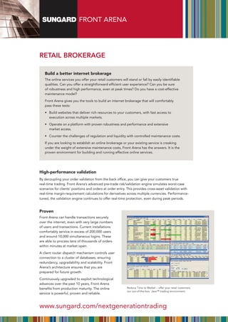 FRONT ARENA




RETAIL BRokERAgE

   Build a better internet brokerage
   The online services you offer your retail customers will stand or fall by easily identifiable
   qualities. Can you offer a straightforward efficient user experience? Can you be sure
   of robustness and high performance, even at peak times? Do you have a cost-effective
   maintenance model?

   Front Arena gives you the tools to build an internet brokerage that will comfortably
   pass these tests:

   •	 	 uild	websites	that	deliver	rich	resources	to	your	customers,	with	fast	access	to	
      B
      execution across multiple markets.

   •	 	 perate	on	a	platform	with	proven	robustness	and	performance	and	extensive	
      O
      market access.

   •	 Counter	the	challenges	of	regulation	and	liquidity	with	controlled	maintenance	costs.

   If you are looking to establish an online brokerage or your existing service is creaking
   under the weight of extensive maintenance costs, Front Arena has the answers. It is the
   proven environment for building and running effective online services.




High-performance validation
By	decoupling	your	order	validation	from	the	back	office,	you	can	give	your	customers	true	
real-time trading. Front Arena’s advanced pre-trade risk/validation engine simulates worst-case
scenarios for clients’ positions and orders at order entry. This provides cross-asset validation with
real-time margin-requirement calculations for derivatives across multiple currencies. Performance-
tuned, the validation engine continues to offer real-time protection, even during peak periods.


Proven
Front Arena can handle transactions securely
over the internet, even with very large numbers
of users and transactions. Current installations
comfortably service in excess of 200,000 users
and around 10,000 simultaneous logins. These
are able to process tens of thousands of orders
within minutes at market open.

A client router dispatch mechanism controls user
connection to a cluster of databases, ensuring
redundancy, upgradability and scalability. Front
Arena’s architecture ensures that you are
prepared for future growth.

Continuously upgraded to exploit technological
advances over the past 10 years, Front Arena
benefits from production maturity. The online              Reduce Time to Market – offer your retail customers
                                                           our out-of-the-box Java™ trading environment.
service is powerful, proven and reliable.


www.sungard.com/nextgenerationtrading
 