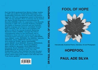 FOOL OF HOPE
Internationally Acclaimed Poems, Interviews, Art and Photography
HOPEFOOL
PAUL ADE SILVA
DRPAULADESILVAFOOLOFHOPE:HOPEFOOL
Paul Ade SILVA graduated from Merton College, London
in 1989 and studied at Huddersfield Polytechnic, later
Huddersfield University where he earned a BA honours
degree in 1992 and a postgraduate award in Education in
1994. He was awarded a Ph.D. in Literary Arts by Institut
des Hautes Etudes Superieures Internationales de
Marseille (IHESIM) under the supervision of Aix Marseille
University in 2005. He is currently Professor of English
New Media at Nisantasi University and was Professor,
English Language and Literature, Canakkale Onsekiz
Mart University. Prof. Dr. Silva is the publisher and
editor-in-chief of the Journal Academic Marketing
Mysticism Online (JAMMO). Amongst Paul Silva’s
contemporaries whom he has interviewed, and or,
published or those who have mentored him are very
renowned writers and poets such as John LANCASTER,
Lemn SISSAY, Lesley JEFFRIES, Tina KENDAL, Adenrele
AWOTONA, Simon ARMITAGE (UK Poet Laureate
2019-2029) Ian DUHIG, Meena ALEXANDER,
Jackie SMART, David MORLEY, Benjamin ZEPHANIAH,
Milner PLACE, Peter KALU, Nayantara SAHGAL;
Maya ANGELOU (deceased), Buchi EMECHETA
(deceased), Nissim EZEKIEL and Edward Archibald
MARKHAM (both deceased) to name, but a few.
Huddersfield Town, West Yorkshire has been the place
that has contributed mostly to the nurturing of Paul’s
artistic talents apart from London in the early days and
“I am forever grateful”.
 