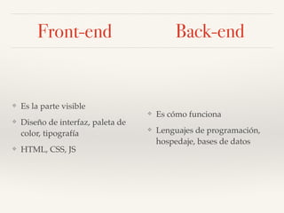 Front-end
Es la parte visible
❖ Diseño de la Experiencia de
Usuario (UX)
❖ Diseño de interfaz de usuario
(UI): paleta de color,
tipografía, elementos gráficos
❖ HTML, CSS, JS
Es cómo funciona
❖ Lenguajes de programación
❖ Hospedaje
❖ Bases de datos
Back-end
