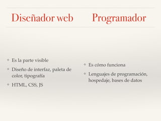 Diseñador
web
Programador
Es la parte visible
❖ Diseño de la Experiencia de
Usuario (UX)
❖ Diseño de interfaz de usuario
(UI): paleta de color,
tipografía, elementos gráficos
❖ HTML, CSS, JS
Es cómo funciona
❖ Lenguajes de programación
❖ Hospedaje
❖ Bases de datos