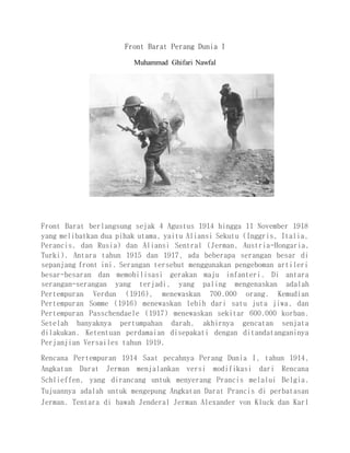 Front Barat Perang Dunia I
Muhammad Ghifari Nawfal
Front Barat berlangsung sejak 4 Agustus 1914 hingga 11 November 1918
yang melibatkan dua pihak utama, yaitu Aliansi Sekutu (Inggris, Italia,
Perancis, dan Rusia) dan Aliansi Sentral (Jerman, Austria-Hongaria,
Turki). Antara tahun 1915 dan 1917, ada beberapa serangan besar di
sepanjang front ini. Serangan tersebut menggunakan pengeboman artileri
besar-besaran dan memobilisasi gerakan maju infanteri. Di antara
serangan-serangan yang terjadi, yang paling mengenaskan adalah
Pertempuran Verdun (1916), menewaskan 700.000 orang. Kemudian
Pertempuran Somme (1916) menewaskan lebih dari satu juta jiwa, dan
Pertempuran Passchendaele (1917) menewaskan sekitar 600.000 korban.
Setelah banyaknya pertumpahan darah, akhirnya gencatan senjata
dilakukan. Ketentuan perdamaian disepakati dengan ditandatanganinya
Perjanjian Versailes tahun 1919.
Rencana Pertempuran 1914 Saat pecahnya Perang Dunia I, tahun 1914,
Angkatan Darat Jerman menjalankan versi modifikasi dari Rencana
Schlieffen, yang dirancang untuk menyerang Prancis melalui Belgia.
Tujuannya adalah untuk mengepung Angkatan Darat Prancis di perbatasan
Jerman. Tentara di bawah Jenderal Jerman Alexander von Kluck dan Karl
 