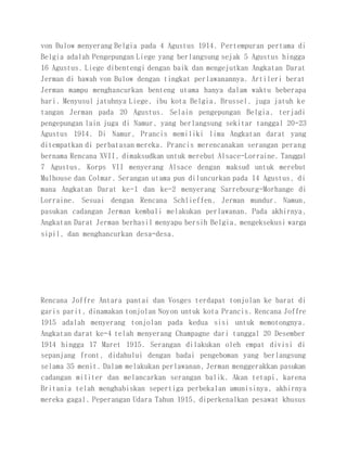 von Bulow menyerang Belgia pada 4 Agustus 1914. Pertempuran pertama di
Belgia adalah Pengepungan Liege yang berlangsung sejak 5 Agustus hingga
16 Agustus. Liege dibentengi dengan baik dan mengejutkan Angkatan Darat
Jerman di bawah von Bulow dengan tingkat perlawanannya. Artileri berat
Jerman mampu menghancurkan benteng utama hanya dalam waktu beberapa
hari. Menyusul jatuhnya Liege, ibu kota Belgia, Brussel, juga jatuh ke
tangan Jerman pada 20 Agustus. Selain pengepungan Belgia, terjadi
pengepungan lain juga di Namur, yang berlangsung sekitar tanggal 20-23
Agustus 1914. Di Namur, Prancis memiliki lima Angkatan darat yang
ditempatkan di perbatasan mereka. Prancis merencanakan serangan perang
bernama Rencana XVII, dimaksudkan untuk merebut Alsace-Lorraine. Tanggal
7 Agustus, Korps VII menyerang Alsace dengan maksud untuk merebut
Mulhouse dan Colmar. Serangan utama pun diluncurkan pada 14 Agustus, di
mana Angkatan Darat ke-1 dan ke-2 menyerang Sarrebourg-Morhange di
Lorraine. Sesuai dengan Rencana Schlieffen, Jerman mundur. Namun,
pasukan cadangan Jerman kembali melakukan perlawanan. Pada akhirnya,
Angkatan Darat Jerman berhasil menyapu bersih Belgia, mengeksekusi warga
sipil, dan menghancurkan desa-desa.
Rencana Joffre Antara pantai dan Vosges terdapat tonjolan ke barat di
garis parit, dinamakan tonjolan Noyon untuk kota Prancis. Rencana Joffre
1915 adalah menyerang tonjolan pada kedua sisi untuk memotongnya.
Angkatan darat ke-4 telah menyerang Champagne dari tanggal 20 Desember
1914 hingga 17 Maret 1915. Serangan dilakukan oleh empat divisi di
sepanjang front, didahului dengan badai pengeboman yang berlangsung
selama 35 menit. Dalam melakukan perlawanan, Jerman menggerakkan pasukan
cadangan militer dan melancarkan serangan balik. Akan tetapi, karena
Britania telah menghabiskan sepertiga perbekalan amunisinya, akhirnya
mereka gagal. Peperangan Udara Tahun 1915, diperkenalkan pesawat khusus
 