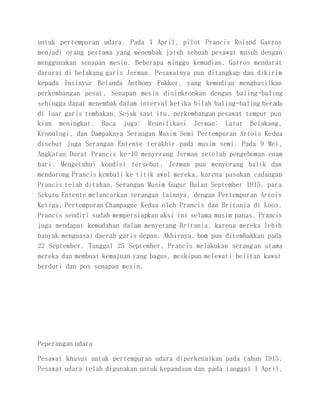 untuk pertempuran udara. Pada 1 April, pilot Prancis Roland Garros
menjadi orang pertama yang menembak jatuh sebuah pesawat musuh dengan
menggunakan senapan mesin. Beberapa minggu kemudian, Garros mendarat
darurat di belakang garis Jerman. Pesawatnya pun ditangkap dan dikirim
kepada Insinyur Belanda Anthony Fokker, yang kemudian menghasilkan
perkembangan pesat. Senapan mesin disinkronkan dengan baling-baling
sehingga dapat menembak dalam interval ketika bilah baling-baling berada
di luar garis tembakan. Sejak saat itu, perkembangan pesawat tempur pun
kian meningkat. Baca juga: Reunifikasi Jerman: Latar Belakang,
Kronologi, dan Dampaknya Serangan Musim Semi Pertempuran Artois Kedua
disebut juga Serangan Entente terakhir pada musim semi. Pada 9 Mei,
Angkatan Darat Prancis ke-10 menyerang Jerman setelah pengeboman enam
hari. Mengetahui kondisi tersebut, Jerman pun menyerang balik dan
mendorong Prancis kembali ke titik awal mereka, karena pasukan cadangan
Prancis telah ditahan. Serangan Musim Gugur Bulan September 1915, para
Sekutu Entente melancarkan serangan lainnya, dengan Pertempuran Artois
Ketiga, Pertempuran Champagne Kedua oleh Prancis dan Britania di Loos.
Prancis sendiri sudah mempersiapkan aksi ini selama musim panas. Prancis
juga mendapat kemudahan dalam menyerang Britania, karena mereka lebih
banyak menguasai daerah garis depan. Akhirnya, bom pun ditembakkan pada
22 September. Tanggal 25 September, Prancis melakukan serangan utama
mereka dan membuat kemajuan yang bagus, meskipun melewati belitan kawat
berduri dan pos senapan mesin.
Peperangan udara
Pesawat khusus untuk pertempuran udara diperkenalkan pada tahun 1915.
Pesawat udara telah digunakan untuk kepanduan dan pada tanggal 1 April,
 