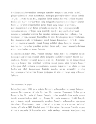 ditahan dan keberhasilan serangan tersebut mengejutkan. Pada 15 Mei,
pergerakan maju telah dihentikan, meskipun pertempuran berlanjut sampai
18 Juni.[ Pada bulan Mei, Angkatan Darat Jerman merebut sebuah dokumen
Prancis di La Ville-aux-Bois yang menggambarkan suatu sistem pertahanan
baru. Alih-alih mengandalkan garis depan yang sangat diperkuat,
pertahanannya diatur dalam serangkaian eselon. Garis depan menjadi
serangkaian pos terdepan yang memiliki sedikit personel, diperkuat
dengan serangkaian benteng dan pasukan cadangan yang terlindung. Jika
terdapat lereng, pasukan dikerahkan di sisi belakang untuk perlindungan.
Pertahanan menjadi terintegrasi penuh dengan komando artileri di tingkat
divisi. Anggota komando tinggi Jerman melihat skema baru ini dengan
manfaat tertentu dan kemudian menjadi dasar doktrin pertahanan kedalaman
elastis terhadap serangan Entente
Selama musim gugur 1915, "Fokker Scourge" mulai memiliki pengaruh dalam
medan perang ketika pesawat udara pengintaian Sekutu hampir diusir dari
angkasa. Pesawat-pesawat pengintaian ini digunakan untuk mengarahkan
senjata tempur dan memotret benteng musuh namun kini Sekutu hampir
dibutakan oleh pejuang JermanNamun, dampak superioritas udara Jerman
berkurang oleh keengganan doktrin mereka untuk mengambil risiko
tertawannya pilot mereka dengan bertempur di atas wilayah yang dikuasai
Sekutu.
Serangan musim gugur
Bulan September 1915 para sekutu Entente melancarkan serangan lainnya,
dengan Pertempuran Artois Ketiga, Pertempuran Champagne Kedua oleh
Prancis dan Britania di Loos. Prancis telah menghabiskan musim panas
untuk mempersiapkan aksi ini, dengan Britania menguasai lebih banyak
garis depan untuk mempermudah pasukan Prancis melancarkan serangan
tersebut. Pengeboman, yang telah ditargetkan secara cermat melalui
fotografi udara,[41] dimulai pada 22 September. Serangan Prancis utama
dilancarkan pada 25 September dan, pada awalnya, membuat kemajuan yang
 