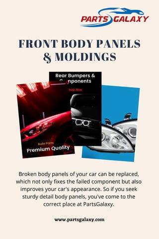 FRONT BODY PANELS
& MOLDINGS
Broken body panels of your car can be replaced,
which not only fixes the failed component but also
improves your car's appearance. So if you seek
sturdy detail body panels, you've come to the
correct place at PartsGalaxy.
www.partsgalaxy.com
 