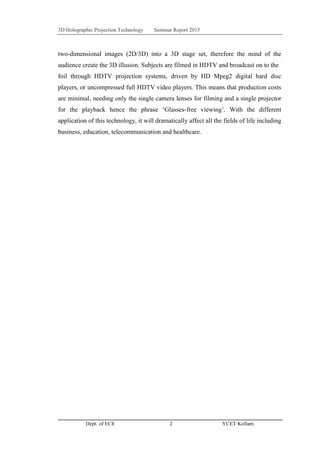 3D Holographic Projection Technology Seminar Report 2015
Dept. of ECE 2 YCET Kollam
two-dimensional images (2D/3D) into a 3D stage set, therefore the mind of the
audience create the 3D illusion. Subjects are filmed in HDTV and broadcast on to the
foil through HDTV projection systems, driven by HD Mpeg2 digital hard disc
players, or uncompressed full HDTV video players. This means that production costs
are minimal, needing only the single camera lenses for filming and a single projector
for the playback hence the phrase „Glasses-free viewing‟. With the different
application of this technology, it will dramatically affect all the fields of life including
business, education, telecommunication and healthcare.
 
