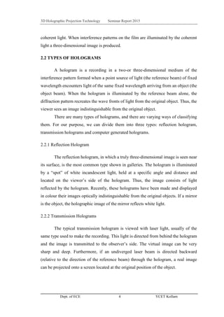 3D Holographic Projection Technology Seminar Report 2015
Dept. of ECE 4 YCET Kollam
coherent light. When interference patterns on the film are illuminated by the coherent
light a three-dimensional image is produced.
2.2 TYPES OF HOLOGRAMS
A hologram is a recording in a two-or three-dimensional medium of the
interference pattern formed when a point source of light (the reference beam) of fixed
wavelength encounters light of the same fixed wavelength arriving from an object (the
object beam). When the hologram is illuminated by the reference beam alone, the
diffraction pattern recreates the wave fronts of light from the original object. Thus, the
viewer sees an image indistinguishable from the original object.
There are many types of holograms, and there are varying ways of classifying
them. For our purpose, we can divide them into three types: reflection hologram,
transmission holograms and computer generated holograms.
2.2.1 Reflection Hologram
The reflection hologram, in which a truly three-dimensional image is seen near
its surface, is the most common type shown in galleries. The hologram is illuminated
by a “spot” of white incandescent light, held at a specific angle and distance and
located on the viewer‟s side of the hologram. Thus, the image consists of light
reflected by the hologram. Recently, these holograms have been made and displayed
in colour their images optically indistinguishable from the original objects. If a mirror
is the object, the holographic image of the mirror reflects white light.
2.2.2 Transmission Holograms
The typical transmission hologram is viewed with laser light, usually of the
same type used to make the recording. This light is directed from behind the hologram
and the image is transmitted to the observer‟s side. The virtual image can be very
sharp and deep. Furthermore, if an undiverged laser beam is directed backward
(relative to the direction of the reference beam) through the hologram, a real image
can be projected onto a screen located at the original position of the object.
 