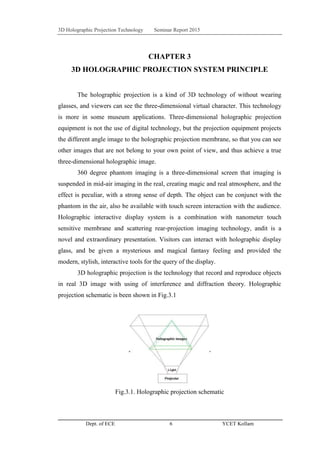 3D Holographic Projection Technology Seminar Report 2015
Dept. of ECE 6 YCET Kollam
CHAPTER 3
3D HOLOGRAPHIC PROJECTION SYSTEM PRINCIPLE
The holographic projection is a kind of 3D technology of without wearing
glasses, and viewers can see the three-dimensional virtual character. This technology
is more in some museum applications. Three-dimensional holographic projection
equipment is not the use of digital technology, but the projection equipment projects
the different angle image to the holographic projection membrane, so that you can see
other images that are not belong to your own point of view, and thus achieve a true
three-dimensional holographic image.
360 degree phantom imaging is a three-dimensional screen that imaging is
suspended in mid-air imaging in the real, creating magic and real atmosphere, and the
effect is peculiar, with a strong sense of depth. The object can be conjunct with the
phantom in the air, also be available with touch screen interaction with the audience.
Holographic interactive display system is a combination with nanometer touch
sensitive membrane and scattering rear-projection imaging technology, andit is a
novel and extraordinary presentation. Visitors can interact with holographic display
glass, and be given a mysterious and magical fantasy feeling and provided the
modern, stylish, interactive tools for the query of the display.
3D holographic projection is the technology that record and reproduce objects
in real 3D image with using of interference and diffraction theory. Holographic
projection schematic is been shown in Fig.3.1
Fig.3.1. Holographic projection schematic
 