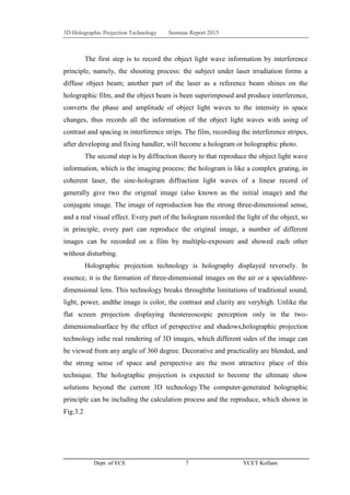 3D Holographic Projection Technology Seminar Report 2015
Dept. of ECE 7 YCET Kollam
The first step is to record the object light wave information by interference
principle, namely, the shooting process: the subject under laser irradiation forms a
diffuse object beam; another part of the laser as a reference beam shines on the
holographic film, and the object beam is been superimposed and produce interference,
converts the phase and amplitude of object light waves to the intensity in space
changes, thus records all the information of the object light waves with using of
contrast and spacing in interference strips. The film, recording the interference stripes,
after developing and fixing handler, will become a hologram or holographic photo.
The second step is by diffraction theory to that reproduce the object light wave
information, which is the imaging process: the hologram is like a complex grating, in
coherent laser, the sine-hologram diffraction light waves of a linear record of
generally give two the original image (also known as the initial image) and the
conjugate image. The image of reproduction has the strong three-dimensional sense,
and a real visual effect. Every part of the hologram recorded the light of the object, so
in principle, every part can reproduce the original image, a number of different
images can be recorded on a film by multiple-exposure and showed each other
without disturbing.
Holographic projection technology is holography displayed reversely. In
essence, it is the formation of three-dimensional images on the air or a specialthree-
dimensional lens. This technology breaks throughthe limitations of traditional sound,
light, power, andthe image is color, the contrast and clarity are veryhigh. Unlike the
flat screen projection displaying thestereoscopic perception only in the two-
dimensionalsurface by the effect of perspective and shadows,holographic projection
technology isthe real rendering of 3D images, which different sides of the image can
be viewed from any angle of 360 degree. Decorative and practicality are blended, and
the strong sense of space and perspective are the most attractive place of this
technique. The holographic projection is expected to become the ultimate show
solutions beyond the current 3D technology.The computer-generated holographic
principle can be including the calculation process and the reproduce, which shown in
Fig.3.2
 