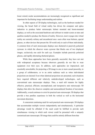 3D Holographic Projection Technology Seminar Report 2015
Dept. of ECE 10 YCET Kollam
lesser extent) ocular accommodations are increasingly recognized as significant and
important for facilitating image understanding and realism.
In other aspects of 3D display technologies, such as the hardware needed for
viewing, the broad field of virtual reality has driven the computer and optics
industries to produce better stereoscopic helmet mounted and boom-mounted
displays, as well as the associated hardware and software to render scenes at rates and
qualities needed to produce the illusion of reality. However, most voyages into virtual
reality are currently solitary and encumbered ones: users often wear helmets, special
glasses, or other devices that present the 3D world only to each of them individually.
A common form of such stereoscopic displays uses shuttered or passively polarized
eyewear, in which the observer wears eyewear that blocks one of two displayed
images, exclusively one each for each eye. Examples include passively polarized
glasses, and rapidly alternating shuttered glasses.
While these approaches have been generally successful, they have not met
with widespread acceptance because observers generally do not like to wear
equipment over their eyes. In addition, such approaches are impractical, and
essentially unworkable, for projecting a 3D image to one or more casual passersby, to
a group of collaborators, or to an entire audience such as when individuated
projections are desired. Even when identical projections are presented, such situations
have required different and relatively underdeveloped technologies, such as
conventional auto stereoscopic displays. Thus, a need still remains for highly
effective, practical, efficient, uncomplicated, and inexpensive auto stereoscopic 3D
displays that allow the observer complete and unencumbered freedom of movement.
Additionally, a need continues to exist for practical auto stereoscopic 3D displays that
provide a true parallax experience in both the vertical as well as the horizontal
movement directions.
A concurrent continuing need for such practical auto stereoscopic 3D displays
that accommodate multiple viewers independently and simultaneously. A particular
advantage would be afforded if the need could be fulfilled to provide such
simultaneous viewing in which each viewer could be presented with a uniquely
customized auto stereoscopic 3D image that could be entirely different from that
 