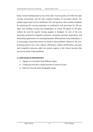 3D Holographic Projection Technology Seminar Report 2015
Dept. of ECE 11 YCET Kollam
being viewed simultaneously by any of the other viewers present, all within the same
viewing environment, and all with complete freedom of movement therein. Yet
another urgent need is for an unobtrusive 3D viewing device that combines feedback
for optimizing the viewing experience in combination with provisions for 3D user
input, thus enabling viewing and manipulation of virtual 3D objects in 3D space
without the need for special viewing goggles or headgear. In view of the ever
increasing commercial competitive pressures, increasing consumer expectations, and
diminishing opportunities for meaningful product differentiation in the marketplace, it
is increasingly critical that answers be found to these problems. Moreover, the ever-
increasing need to save costs, improve efficiencies, improve performance, and meet
such competitive pressures adds even greater urgency to the critical necessity that
answers be found to these problems.
4.1 HOLOGRAM PROPERTIES
 Appears as a real object from different angles.
 Usually just look like a sparkly pictures or smears of color.
 Each cut views the entire holographic image.
 