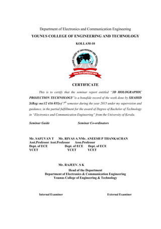 Department of Electronics and Communication Engineering
YOUNUS COLLEGE OF ENGINEERING AND TECHNOLOGY
KOLLAM-10
CERTIFICATE
This is to certify that the seminar report entitled “3D HOLOGRAPHIC
PROJECTION TECHNOLOGY”is a bonafide record of the work done by SHAHID
S(Reg: no:12 416 055)of 7th
semester during the year 2015 under my supervision and
guidance, in the partial fulfillment for the award of Degree of Bachelor of Technology
in “Electronics and Communication Engineering” from the University of Kerala.
Seminar Guide Seminar Co-ordinators
Mr. SAFUVAN T Mr. RIYAS A NMr. ANEESH P THANKACHAN
Asst.Professor Asst.Professor Asso.Professor
Dept. of ECE Dept. of ECE Dept. of ECE
YCET YCET YCET
Mr. RAJEEV. S K
Head of the Department
Department of Electronics & Communication Engineering
Younus College of Engineering & Technology
Internal Examiner External Examiner
 