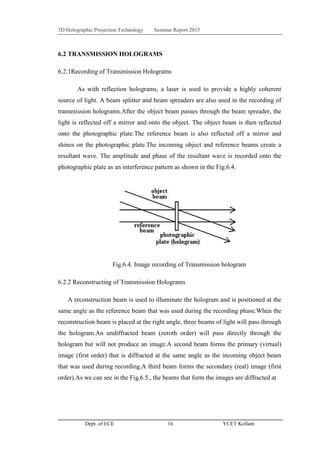 3D Holographic Projection Technology Seminar Report 2015
Dept. of ECE 16 YCET Kollam
6.2 TRANSMISSION HOLOGRAMS
6.2.1Recording of Transmission Holograms
As with reflection holograms, a laser is used to provide a highly coherent
source of light. A beam splitter and beam spreaders are also used in the recording of
transmission holograms.After the object beam passes through the beam spreader, the
light is reflected off a mirror and onto the object. The object beam is then reflected
onto the photographic plate.The reference beam is also reflected off a mirror and
shines on the photographic plate.The incoming object and reference beams create a
resultant wave. The amplitude and phase of the resultant wave is recorded onto the
photographic plate as an interference pattern as shown in the Fig.6.4.
Fig.6.4. Image recording of Transmission hologram
6.2.2 Reconstructing of Transmission Holograms
A reconstruction beam is used to illuminate the hologram and is positioned at the
same angle as the reference beam that was used during the recording phase.When the
reconstruction beam is placed at the right angle, three beams of light will pass through
the hologram.An undiffracted beam (zeroth order) will pass directly through the
hologram but will not produce an image.A second beam forms the primary (virtual)
image (first order) that is diffracted at the same angle as the incoming object beam
that was used during recording.A third beam forms the secondary (real) image (first
order).As we can see in the Fig.6.5., the beams that form the images are diffracted at
 